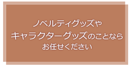 オリジナルのノベルティグッズやキャラクターグッズの企画から製作・卸売販売まで、私たちにお任せください